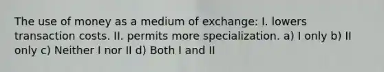 The use of money as a medium of exchange: I. lowers transaction costs. II. permits more specialization. a) I only b) II only c) Neither I nor II d) Both I and II