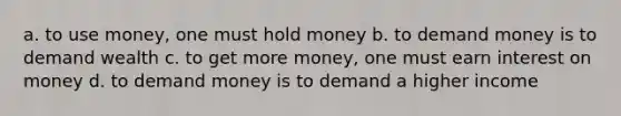 a. to use money, one must hold money b. to demand money is to demand wealth c. to get more money, one must earn interest on money d. to demand money is to demand a higher income