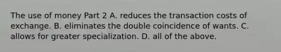 The use of money Part 2 A. reduces the transaction costs of exchange. B. eliminates the double coincidence of wants. C. allows for greater specialization. D. all of the above.