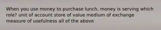 When you use money to purchase lunch, money is serving which role? unit of account store of value medium of exchange measure of usefulness all of the above