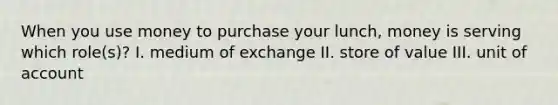 When you use money to purchase your lunch, money is serving which role(s)? I. medium of exchange II. store of value III. unit of account