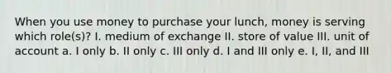 When you use money to purchase your lunch, money is serving which role(s)? I. medium of exchange II. store of value III. unit of account a. I only b. II only c. III only d. I and III only e. I, II, and III