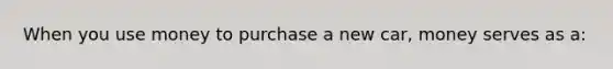 When you use money to purchase a new car, money serves as a: