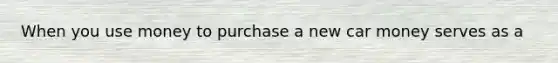 When you use money to purchase a new car money serves as a