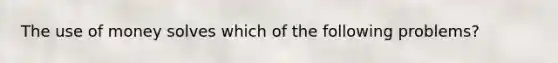 The use of money solves which of the following problems?