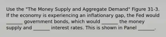 Use the "The Money Supply and Aggregate Demand" Figure 31-3. If the economy is experiencing an inflationary gap, the Fed would _______ government bonds, which would _______ the money supply and _______ interest rates. This is shown in Panel _______.