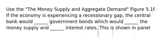 Use the "The Money Supply and Aggregate Demand" Figure 5.1f. If the economy is experiencing a recessionary gap, the central bank would ______ government bonds which would ______ the money supply and ______ interest rates. This is shown in panel