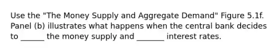 Use the "The Money Supply and Aggregate Demand" Figure 5.1f. Panel (b) illustrates what happens when the central bank decides to ______ the money supply and _______ interest rates.