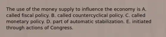 The use of the money supply to influence the economy is A. called <a href='https://www.questionai.com/knowledge/kPTgdbKdvz-fiscal-policy' class='anchor-knowledge'>fiscal policy</a>. B. called countercyclical policy. C. called <a href='https://www.questionai.com/knowledge/kEE0G7Llsx-monetary-policy' class='anchor-knowledge'>monetary policy</a>. D. part of automatic stabilization. E. initiated through actions of Congress.