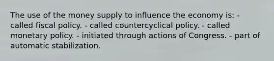 The use of the money supply to influence the economy is: - called fiscal policy. - called countercyclical policy. - called monetary policy. - initiated through actions of Congress. - part of automatic stabilization.