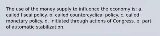 The use of the money supply to influence the economy is: a. called fiscal policy. b. called countercyclical policy. c. called monetary policy. d. initiated through actions of Congress. e. part of automatic stabilization.