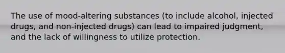 The use of mood-altering substances (to include alcohol, injected drugs, and non-injected drugs) can lead to impaired judgment, and the lack of willingness to utilize protection.