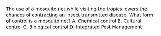 The use of a mosquito net while visiting the tropics lowers the chances of contracting an insect transmitted disease. What form of control is a mosquito net? A. Chemical control B. Cultural control C. Biological control D. Integrated Pest Management