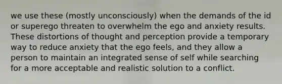 we use these (mostly unconsciously) when the demands of the id or superego threaten to overwhelm the ego and anxiety results. These distortions of thought and perception provide a temporary way to reduce anxiety that the ego feels, and they allow a person to maintain an integrated sense of self while searching for a more acceptable and realistic solution to a conflict.