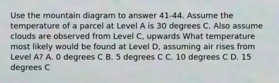 Use the mountain diagram to answer 41-44. Assume the temperature of a parcel at Level A is 30 degrees C. Also assume clouds are observed from Level C, upwards What temperature most likely would be found at Level D, assuming air rises from Level A? A. 0 degrees C B. 5 degrees C C. 10 degrees C D. 15 degrees C