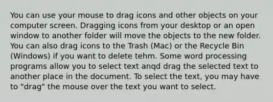 You can use your mouse to drag icons and other objects on your computer screen. Dragging icons from your desktop or an open window to another folder will move the objects to the new folder. You can also drag icons to the Trash (Mac) or the Recycle Bin (Windows) if you want to delete tehm. Some word processing programs allow you to select text anqd drag the selected text to another place in the document. To select the text, you may have to "drag" the mouse over the text you want to select.