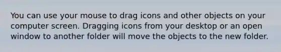 You can use your mouse to drag icons and other objects on your computer screen. Dragging icons from your desktop or an open window to another folder will move the objects to the new folder.