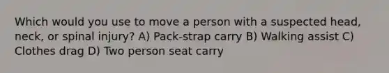 Which would you use to move a person with a suspected head, neck, or spinal injury? A) Pack-strap carry B) Walking assist C) Clothes drag D) Two person seat carry