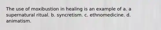 The use of moxibustion in healing is an example of a. a supernatural ritual. b. syncretism. c. ethnomedicine. d. animatism.