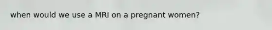 when would we use a MRI on a pregnant women?