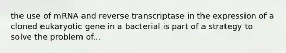 the use of mRNA and reverse transcriptase in the expression of a cloned eukaryotic gene in a bacterial is part of a strategy to solve the problem of...