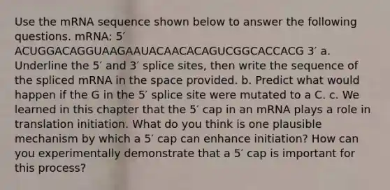 Use the mRNA sequence shown below to answer the following questions. mRNA: 5′ ACUGGACAGGUAAGAAUACAACACAGUCGGCACCACG 3′ a. Underline the 5′ and 3′ splice sites, then write the sequence of the spliced mRNA in the space provided. b. Predict what would happen if the G in the 5′ splice site were mutated to a C. c. We learned in this chapter that the 5′ cap in an mRNA plays a role in translation initiation. What do you think is one plausible mechanism by which a 5′ cap can enhance initiation? How can you experimentally demonstrate that a 5′ cap is important for this process?