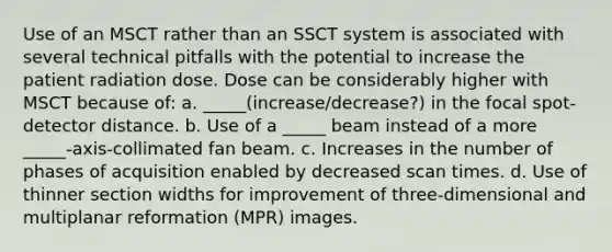 Use of an MSCT rather than an SSCT system is associated with several technical pitfalls with the potential to increase the patient radiation dose. Dose can be considerably higher with MSCT because of: a. _____(increase/decrease?) in the focal spot-detector distance. b. Use of a _____ beam instead of a more _____-axis-collimated fan beam. c. Increases in the number of phases of acquisition enabled by decreased scan times. d. Use of thinner section widths for improvement of three-dimensional and multiplanar reformation (MPR) images.