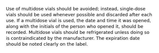 Use of multidose vials should be avoided; instead, single-dose vials should be used whenever possible and discarded after each use. If a multidose vial is used, the date and time it was opened, along with the initials of the person who opened it, should be recorded. Multidose vials should be refrigerated unless doing so is contraindicated by the manufacturer. The expiration date should be noted clearly on the label.