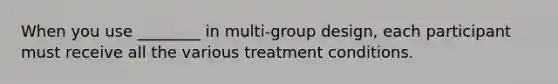 When you use ________ in multi-group design, each participant must receive all the various treatment conditions.