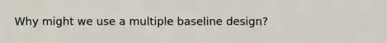 Why might we use a multiple baseline design?