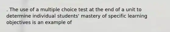 . The use of a multiple choice test at the end of a unit to determine individual students' mastery of specific learning objectives is an example of