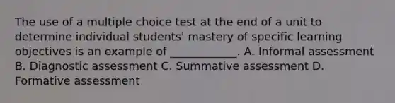 The use of a multiple choice test at the end of a unit to determine individual students' mastery of specific learning objectives is an example of ____________. A. Informal assessment B. Diagnostic assessment C. Summative assessment D. Formative assessment