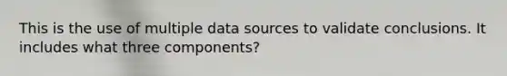 This is the use of multiple data sources to validate conclusions. It includes what three components?