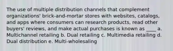 The use of multiple distribution channels that complement organizations' brick-and-mortar stores with websites, catalogs, and apps where consumers can research products, read other buyers' reviews, and make actual purchases is known as ____ a. Multichannel retailing b. Dual retailing c. Multimedia retailing d. Dual distribution e. Multi-wholesaling