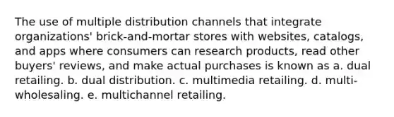 The use of multiple distribution channels that integrate organizations' brick-and-mortar stores with websites, catalogs, and apps where consumers can research products, read other buyers' reviews, and make actual purchases is known as a. dual retailing. b. dual distribution. c. multimedia retailing. d. multi-wholesaling. e. multichannel retailing.