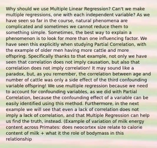 Why should we use Multiple Linear Regression? Can't we make multiple regressions, one with each independent variable? As we have seen so far in the course, natural phenomena are complicated and sometimes we cannot reduce them to something simple. Sometimes, the best way to explain a phenomenon is to look for more than one influencing factor. We have seen this explicitly when studying Partial Correlation, with the example of older men having more cattle and more offspring. Specifically thanks to that example, not only we have seen that correlation does not imply causation, but also that correlation does not imply correlation! It may sound like a paradox, but, as you remember, the correlation between age and number of cattle was only a side effect of the third confounding variable offspring! We use multiple regression because we need to account for confounding variables, as we did with Partial Correlation, because the confounding effect of a variable can be easily identified using this method. Furthermore, in the next example we will see that even a lack of correlation does not imply a lack of correlation, and that Multiple Regression can help us find the truth, instead. (Example of variation of milk energy content across Primates: does neocortex size relate to calorie content of milk + what it the role of bodymass in this relationship