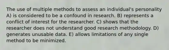 The use of multiple methods to assess an individual's personality A) is considered to be a confound in research. B) represents a conflict of interest for the researcher. C) shows that the researcher does not understand good research methodology. D) generates unusable data. E) allows limitations of any single method to be minimized.