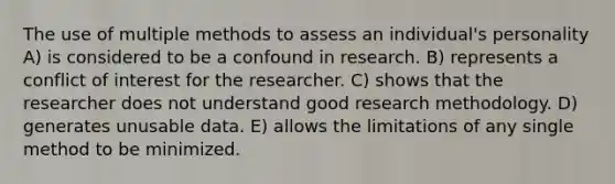 The use of multiple methods to assess an individual's personality A) is considered to be a confound in research. B) represents a conflict of interest for the researcher. C) shows that the researcher does not understand good research methodology. D) generates unusable data. E) allows the limitations of any single method to be minimized.