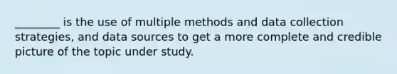 ________ is the use of multiple methods and data collection strategies, and data sources to get a more complete and credible picture of the topic under study.