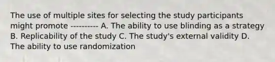 The use of multiple sites for selecting the study participants might promote ---------- A. The ability to use blinding as a strategy B. Replicability of the study C. The study's external validity D. The ability to use randomization