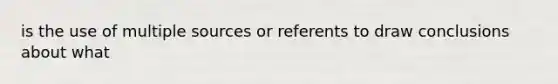 is the use of multiple sources or referents to draw conclusions about what