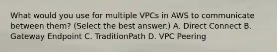 What would you use for multiple VPCs in AWS to communicate between them? (Select the best answer.) A. Direct Connect B. Gateway Endpoint C. TraditionPath D. VPC Peering