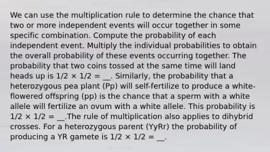 We can use the multiplication rule to determine the chance that two or more independent events will occur together in some specific combination. Compute the probability of each independent event. Multiply the individual probabilities to obtain the overall probability of these events occurring together. The probability that two coins tossed at the same time will land heads up is 1/2 × 1/2 = __. Similarly, the probability that a heterozygous pea plant (Pp) will self-fertilize to produce a white-flowered offspring (pp) is the chance that a sperm with a white allele will fertilize an ovum with a white allele. This probability is 1/2 × 1/2 = __.The rule of multiplication also applies to dihybrid crosses. For a heterozygous parent (YyRr) the probability of producing a YR gamete is 1/2 × 1/2 = __.