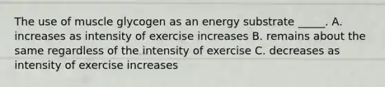 The use of muscle glycogen as an energy substrate _____. A. increases as intensity of exercise increases B. remains about the same regardless of the intensity of exercise C. decreases as intensity of exercise increases