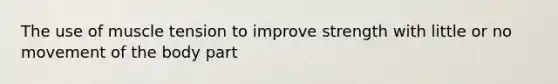 The use of muscle tension to improve strength with little or no movement of the body part