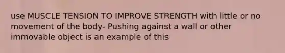 use MUSCLE TENSION TO IMPROVE STRENGTH with little or no movement of the body- Pushing against a wall or other immovable object is an example of this