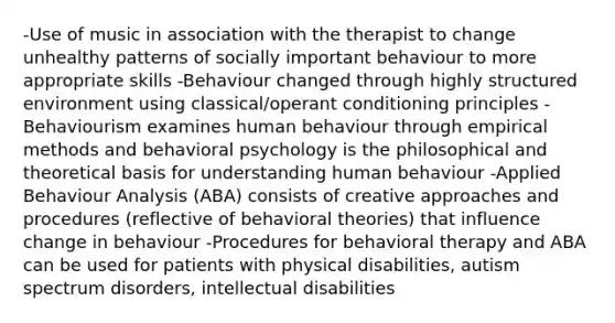 -Use of music in association with the therapist to change unhealthy patterns of socially important behaviour to more appropriate skills -Behaviour changed through highly structured environment using classical/operant conditioning principles -Behaviourism examines human behaviour through empirical methods and behavioral psychology is the philosophical and theoretical basis for understanding human behaviour -Applied Behaviour Analysis (ABA) consists of creative approaches and procedures (reflective of behavioral theories) that influence change in behaviour -Procedures for behavioral therapy and ABA can be used for patients with physical disabilities, autism spectrum disorders, intellectual disabilities