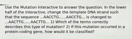 Use the Mutation Interactive to answer the question. In the lower half of the interactive, change the template DNA strand such that the sequence ...AACCTG......AACCTG... is changed to ...AACTTG......AACTTG... 1) Which of the terms correctly describes this type of mutation? 2) If this mutation occurred in a protein‑coding gene, how would it be classified?