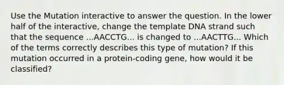 Use the Mutation interactive to answer the question. In the lower half of the interactive, change the template DNA strand such that the sequence ...AACCTG... is changed to ...AACTTG... Which of the terms correctly describes this type of mutation? If this mutation occurred in a protein-coding gene, how would it be classified?