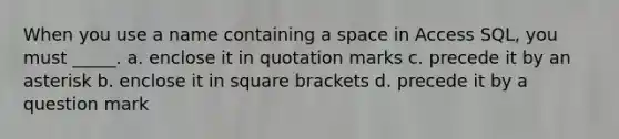 When you use a name containing a space in Access SQL, you must _____. a. enclose it in quotation marks c. precede it by an asterisk b. enclose it in square brackets d. precede it by a question mark